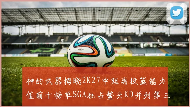 神的武器揭晓2K27中距离投篮能力值前十榜单SGA独占鳌头KD并列第三位