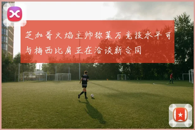 芝加哥火焰主帅称莱万竞技水平可与梅西比肩正在洽谈新合同