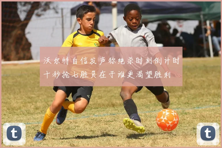 沃尔特自信发声称绝杀时刻倒计时十秒抢七胜负在于谁更渴望胜利