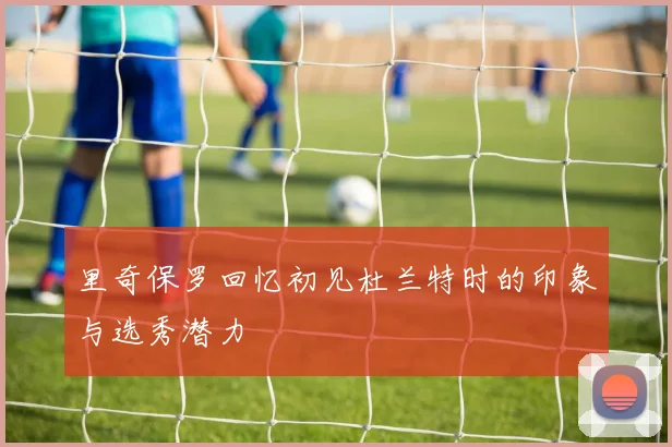 里奇保罗回忆初见杜兰特时的印象与选秀潜力