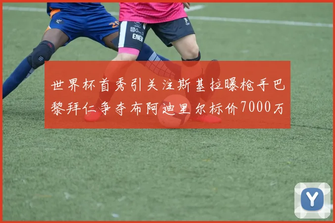 世界杯首秀引关注斯基拉曝枪手巴黎拜仁争夺布阿迪里尔标价7000万欧元