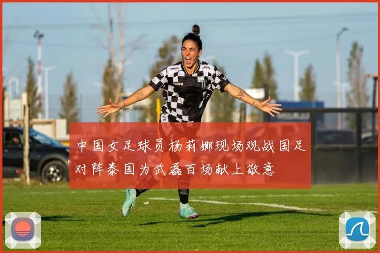 中国女足球员杨莉娜现场观战国足对阵泰国为武磊百场献上敬意