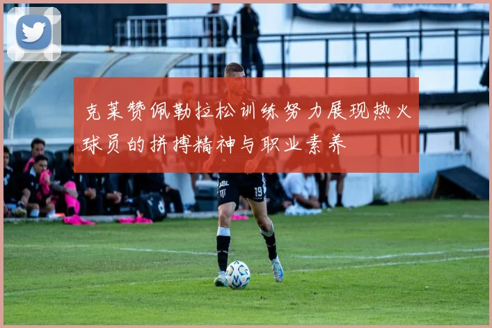 克莱赞佩勒拉松训练努力展现热火球员的拼搏精神与职业素养