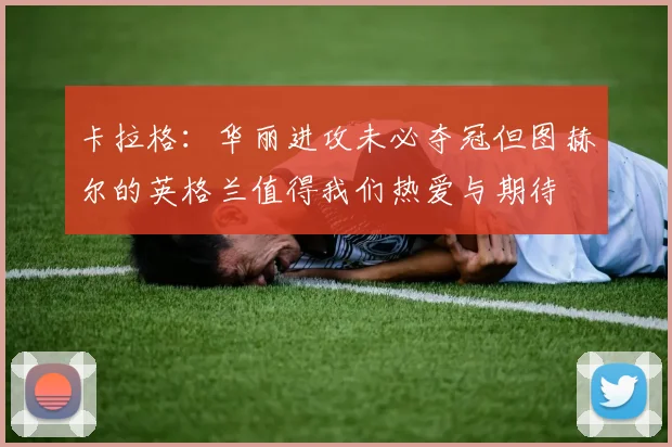 卡拉格：华丽进攻未必夺冠但图赫尔的英格兰值得我们热爱与期待