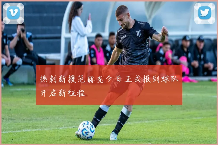 热刺新援范赫克今日正式报到球队开启新征程