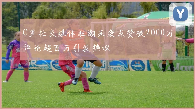 C罗社交媒体狂潮来袭点赞破2000万评论超百万引发热议