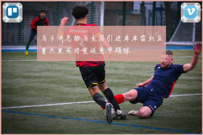 马卡消息称马竞若引进库库雷利亚鲁杰里或将重返意甲踢球