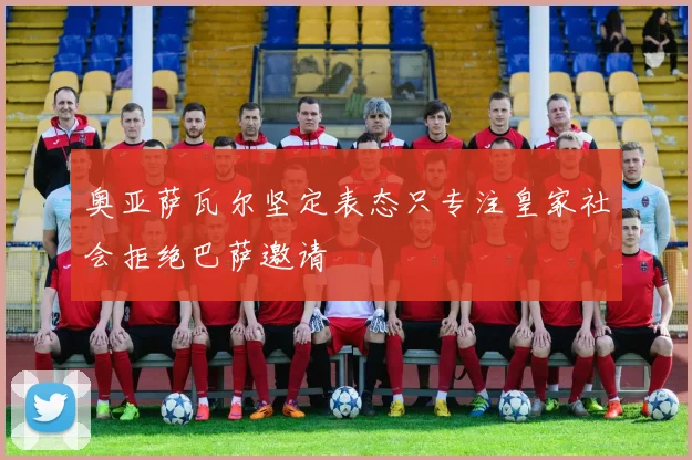 奥亚萨瓦尔坚定表态只专注皇家社会拒绝巴萨邀请