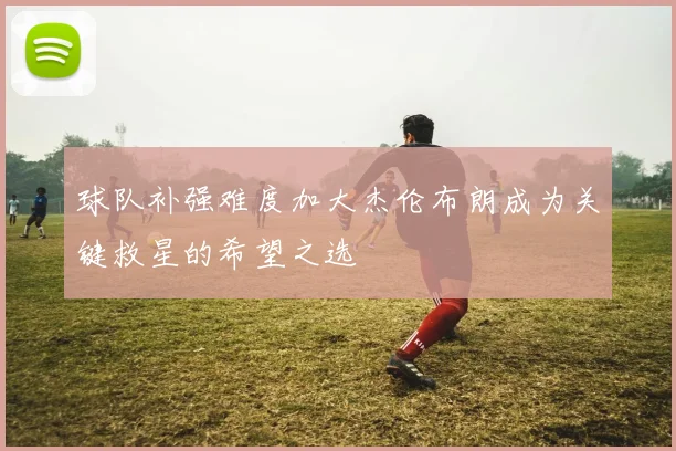 球队补强难度加大杰伦布朗成为关键救星的希望之选