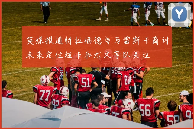 英媒报道特拉福德与马雷斯卡商讨未来定位纽卡和尤文等队关注