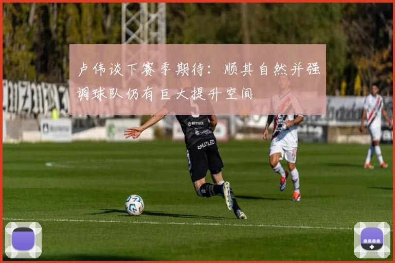 卢伟谈下赛季期待：顺其自然并强调球队仍有巨大提升空间