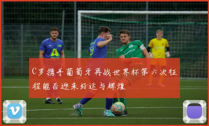 C罗携手葡萄牙再战世界杯第六次征程能否迎来好运与辉煌