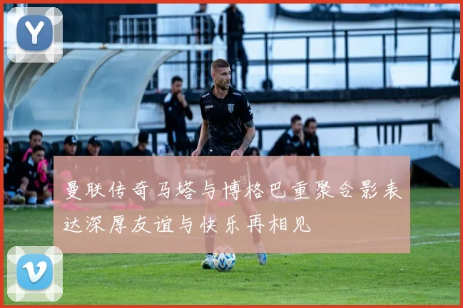 曼联传奇马塔与博格巴重聚合影表达深厚友谊与快乐再相见