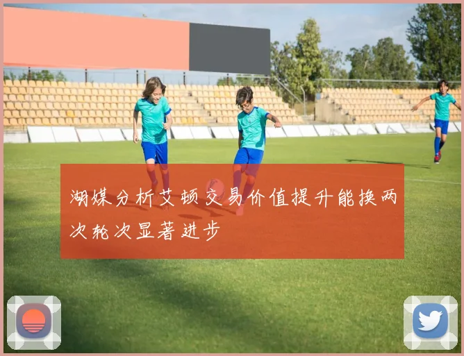 湖媒分析艾顿交易价值提升能换两次轮次显著进步