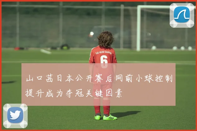 山口茜日本公开赛后网前小球控制提升成为夺冠关键因素