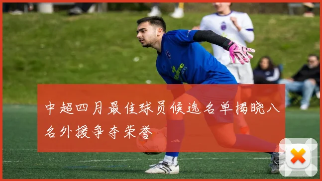 中超四月最佳球员候选名单揭晓八名外援争夺荣誉