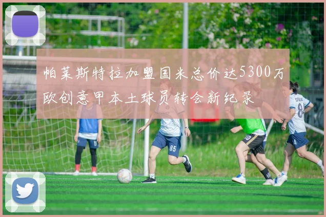 帕莱斯特拉加盟国米总价达5300万欧创意甲本土球员转会新纪录