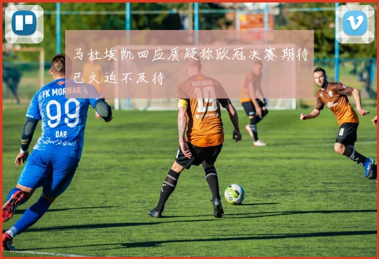 马杜埃凯回应质疑称欧冠决赛期待已久迫不及待