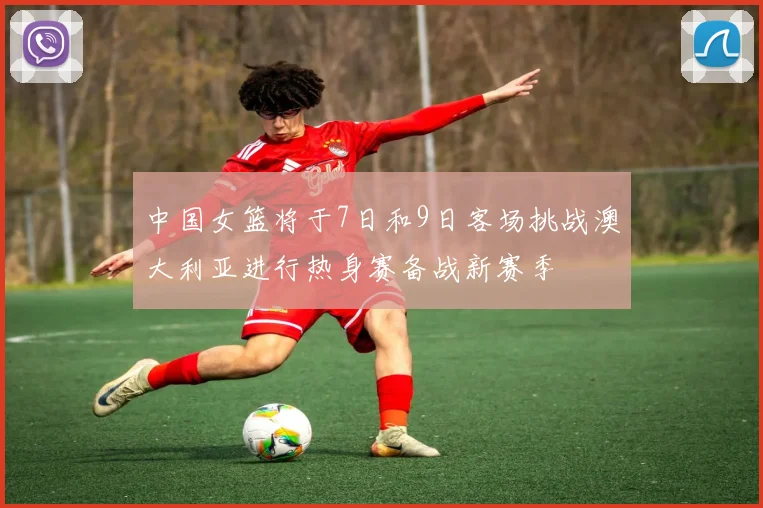 中国女篮将于7日和9日客场挑战澳大利亚进行热身赛备战新赛季