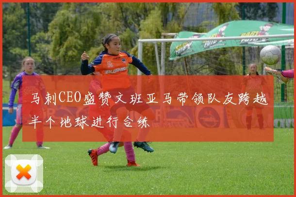 马刺CEO盛赞文班亚马带领队友跨越半个地球进行合练